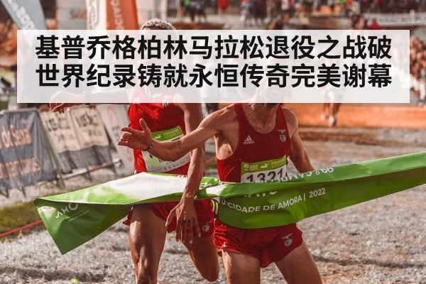 基普乔格柏林马拉松退役之战破世界纪录铸就永恒传奇完美谢幕