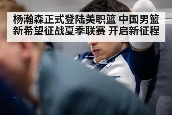 杨瀚森正式登陆美职篮 中国男篮新希望征战夏季联赛 开启新征程