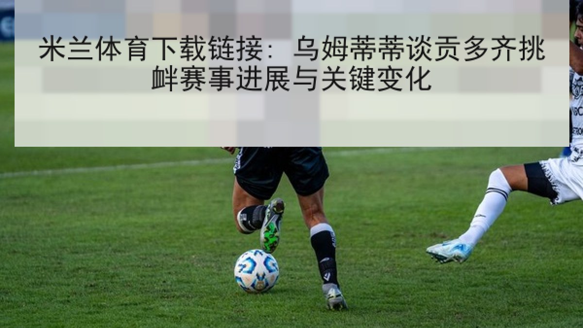 米兰体育下载链接: 乌姆蒂蒂谈贡多齐挑衅赛事进展与关键变化