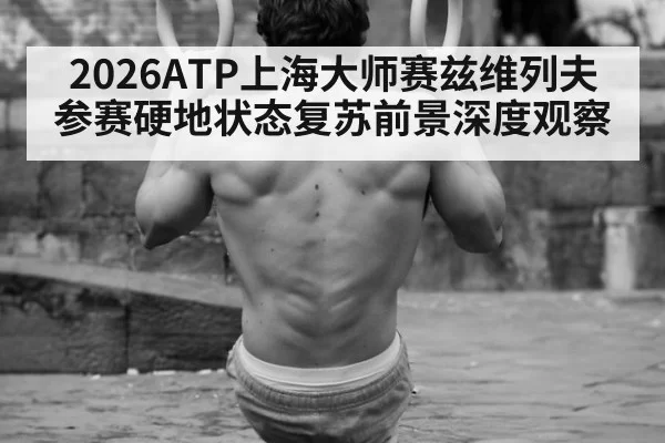 2026ATP上海大师赛兹维列夫参赛硬地状态复苏前景深度观察