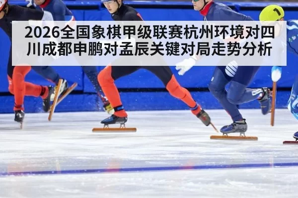 2026全国象棋甲级联赛杭州环境对四川成都申鹏对孟辰关键对局走势分析